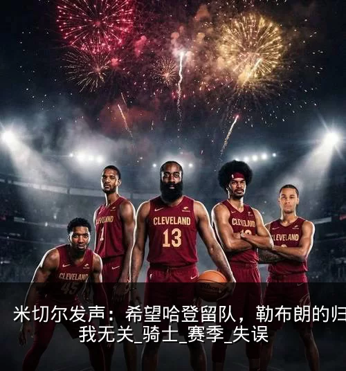 米切尔发声：希望哈登留队，勒布朗的归来与我无关_骑士_赛季_失误
